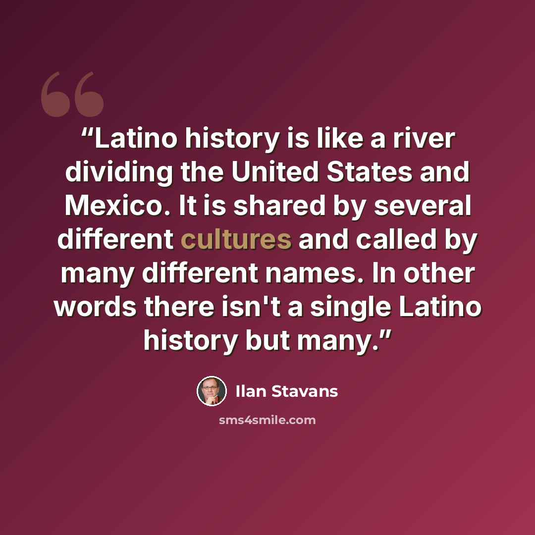 “Latino history is like a river dividing the United States and Mexico. It is shared by several different cultures and called by many different names. In other words there isn't a single Latino history but many.” quote by Ilan Stavans