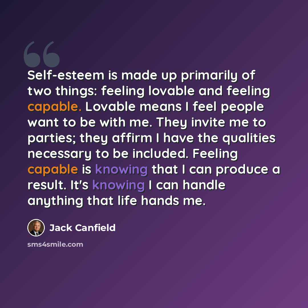 “Self-esteem is made up primarily of two things: feeling lovable and feeling capable. Lovable means I feel people want to be with me. They invite me to parties; they affirm I have the qualities necessary to be included. Feeling capable is knowing that I can produce a result. It's knowing I can…” quote by Jack Canfield