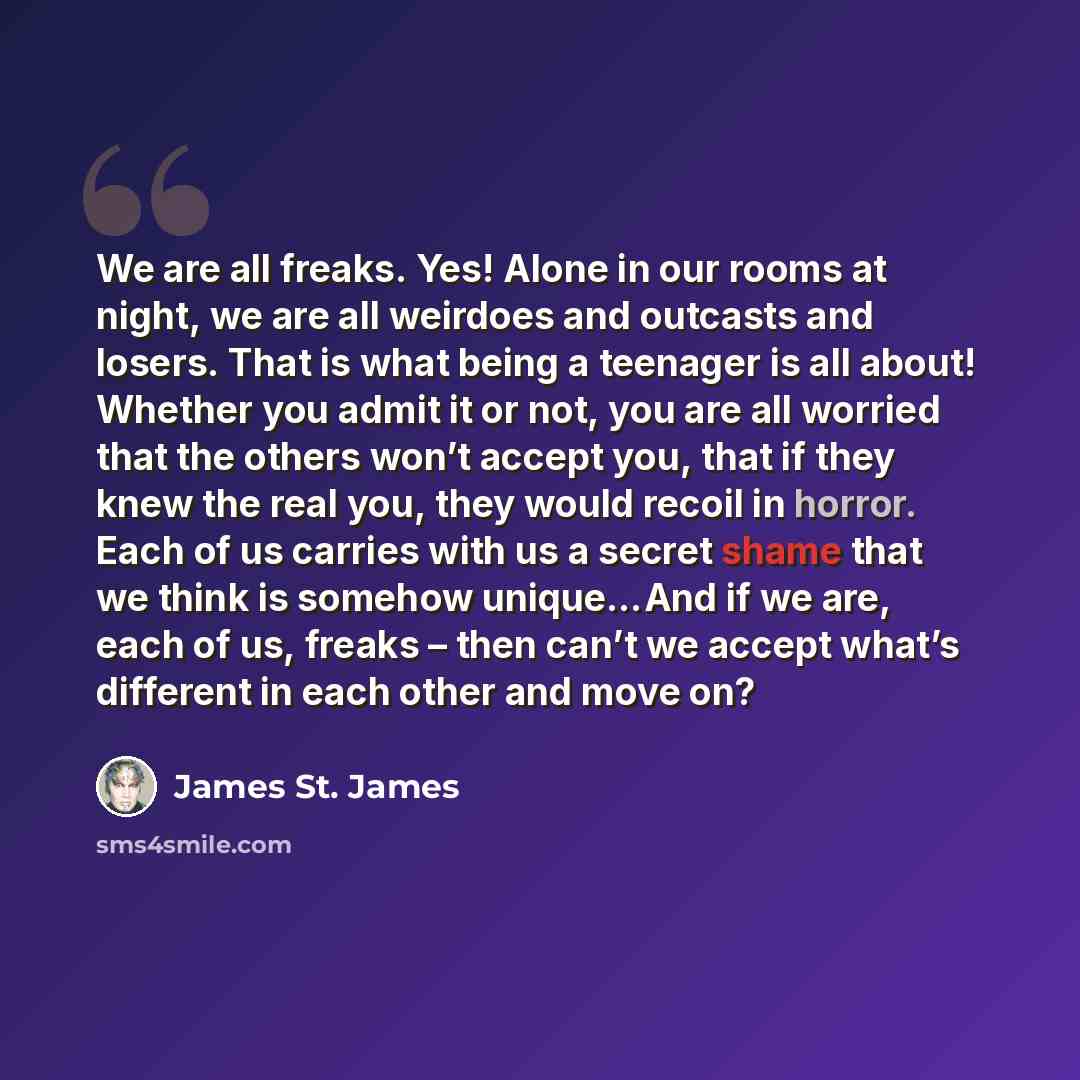“We are all freaks. Yes! Alone in our rooms at night, we are all weirdoes and outcasts and losers. That is what being a teenager is all about! Whether you admit it or not, you are all worried that the others won’t accept you, that if they knew the real you, they would recoil in horror. Each of us…” quote by James St. James