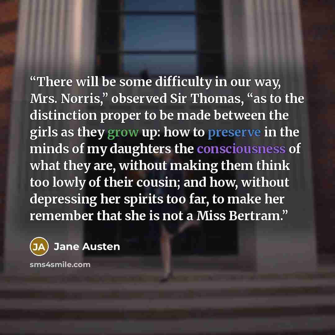 “There will be some difficulty in our way, Mrs. Norris,” observed Sir Thomas, “as to the distinction proper to be made between the girls as they grow up: how to preserve in the minds of my daughters the consciousness of what they are, without making them think too lowly of their cousin; and how…” quote by Jane Austen