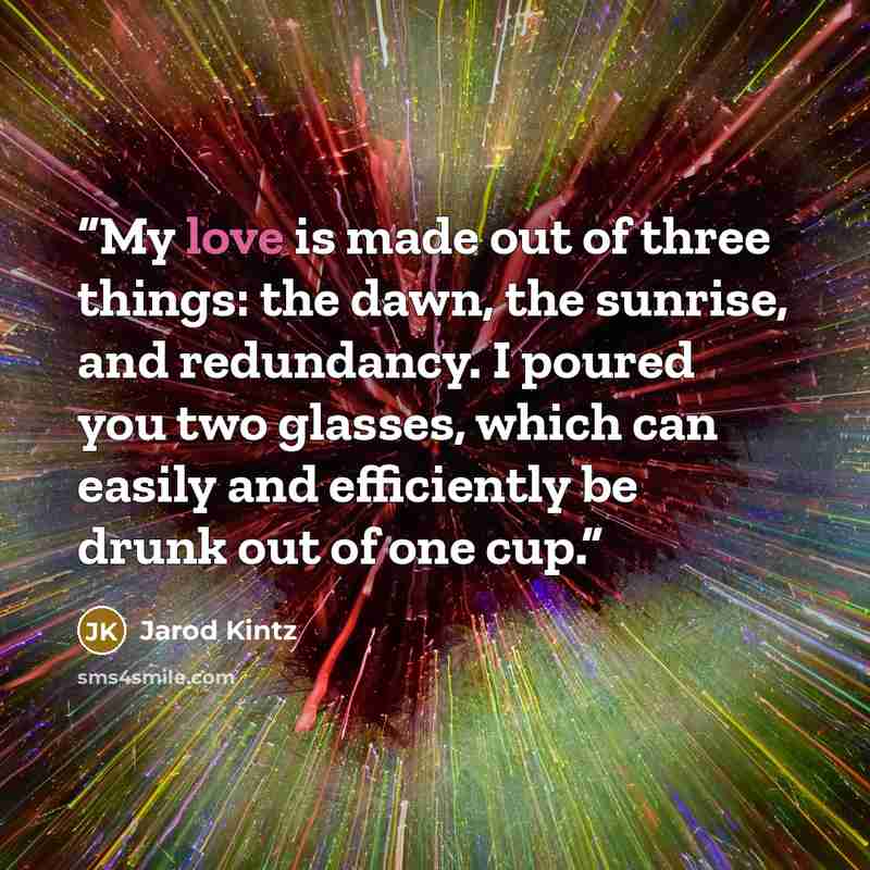 “My love is made out of three things: the dawn, the sunrise, and redundancy. I poured you two glasses, which can easily and efficiently be drunk out of one cup.” quote by Jarod Kintz