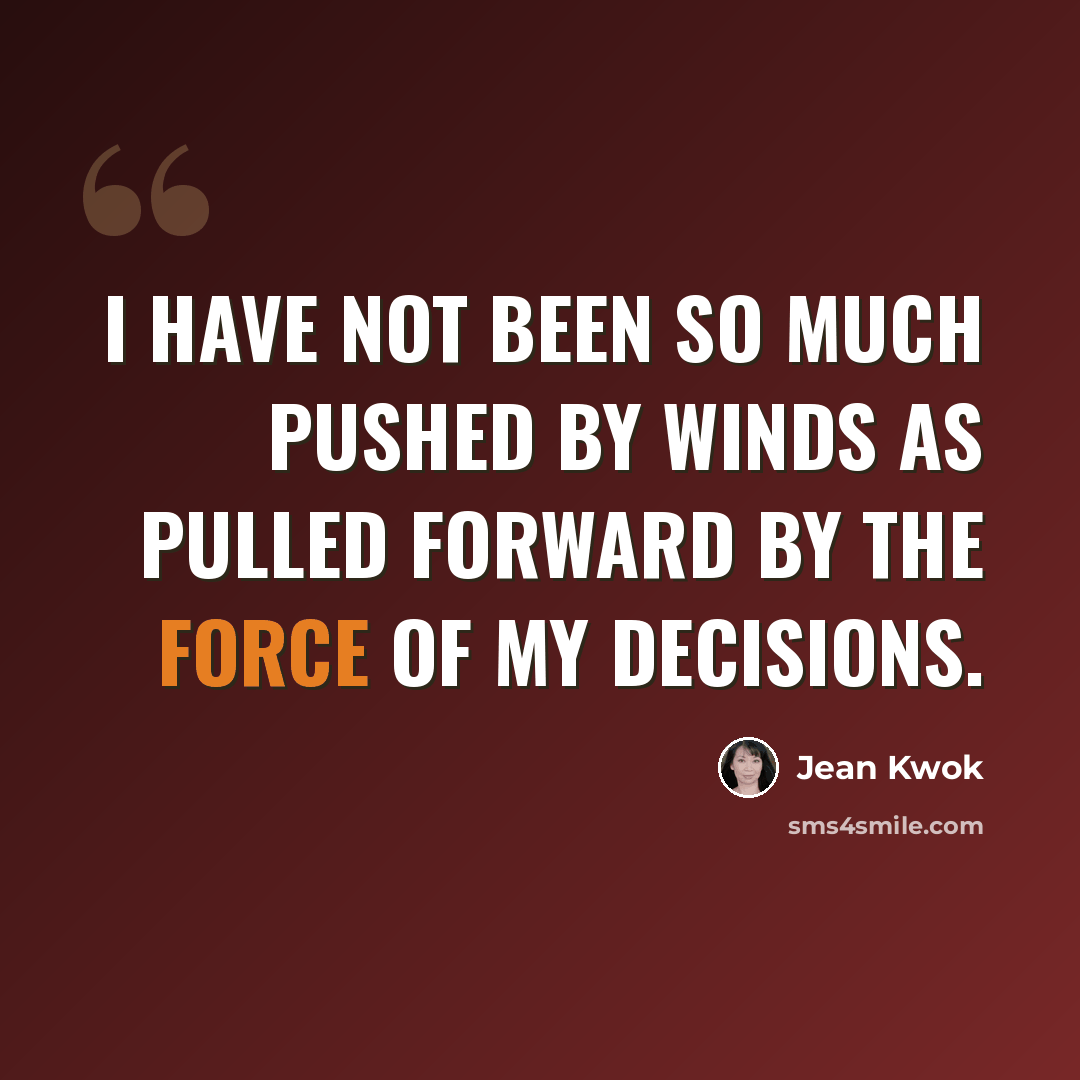 “I have not been so much pushed by winds as pulled forward by the force of my decisions.” quote by Jean Kwok