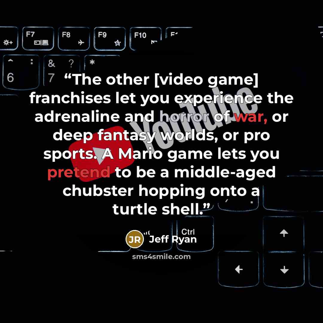 “The other [video game] franchises let you experience the adrenaline and horror of war, or deep fantasy worlds, or pro sports. A Mario game lets you pretend to be a middle-aged chubster hopping onto a turtle shell.” quote by Jeff Ryan