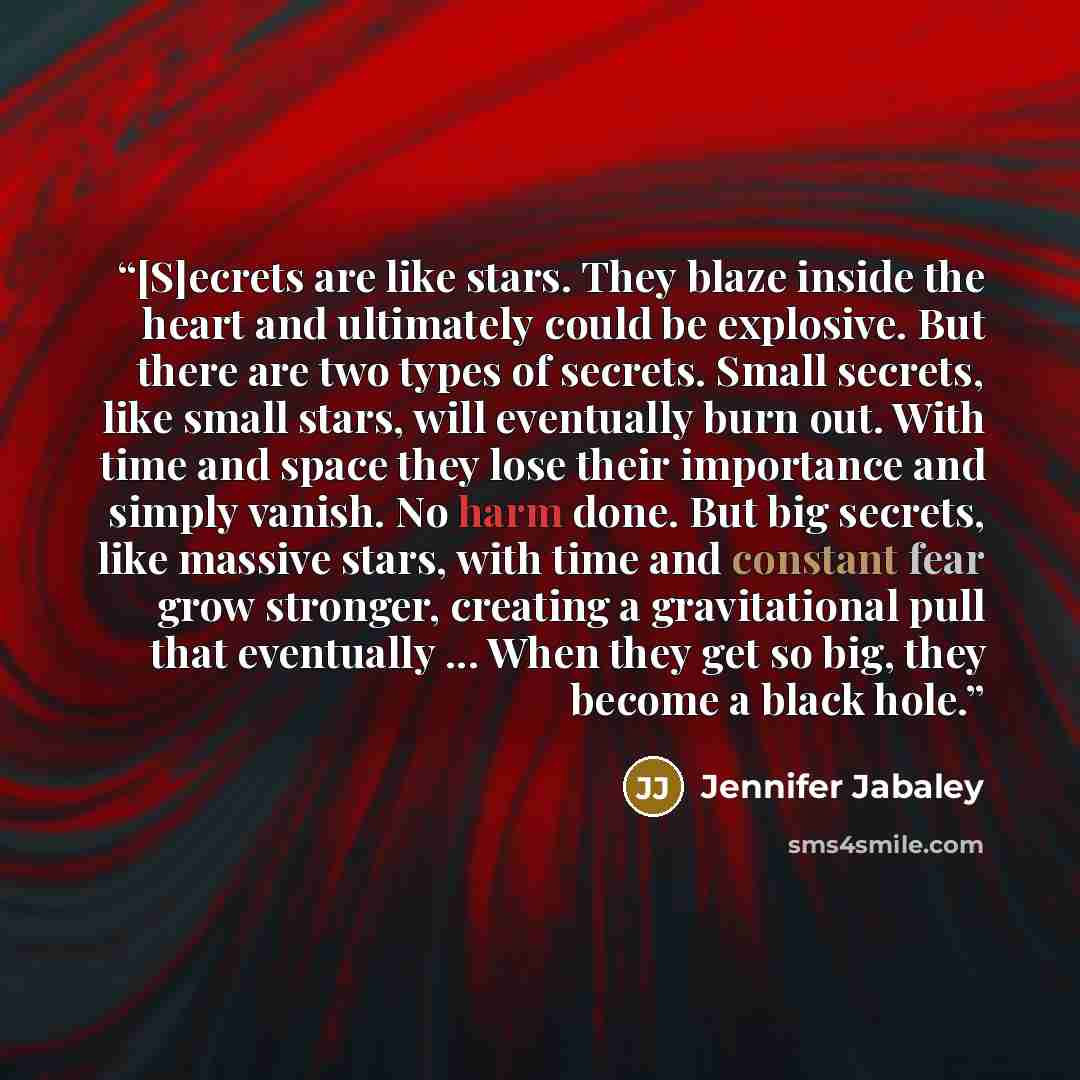 “[S]ecrets are like stars. They blaze inside the heart and ultimately could be explosive. But there are two types of secrets. Small secrets, like small stars, will eventually burn out. With time and space they lose their importance and simply vanish. No harm done. But big secrets, like massive…” quote by Jennifer Jabaley