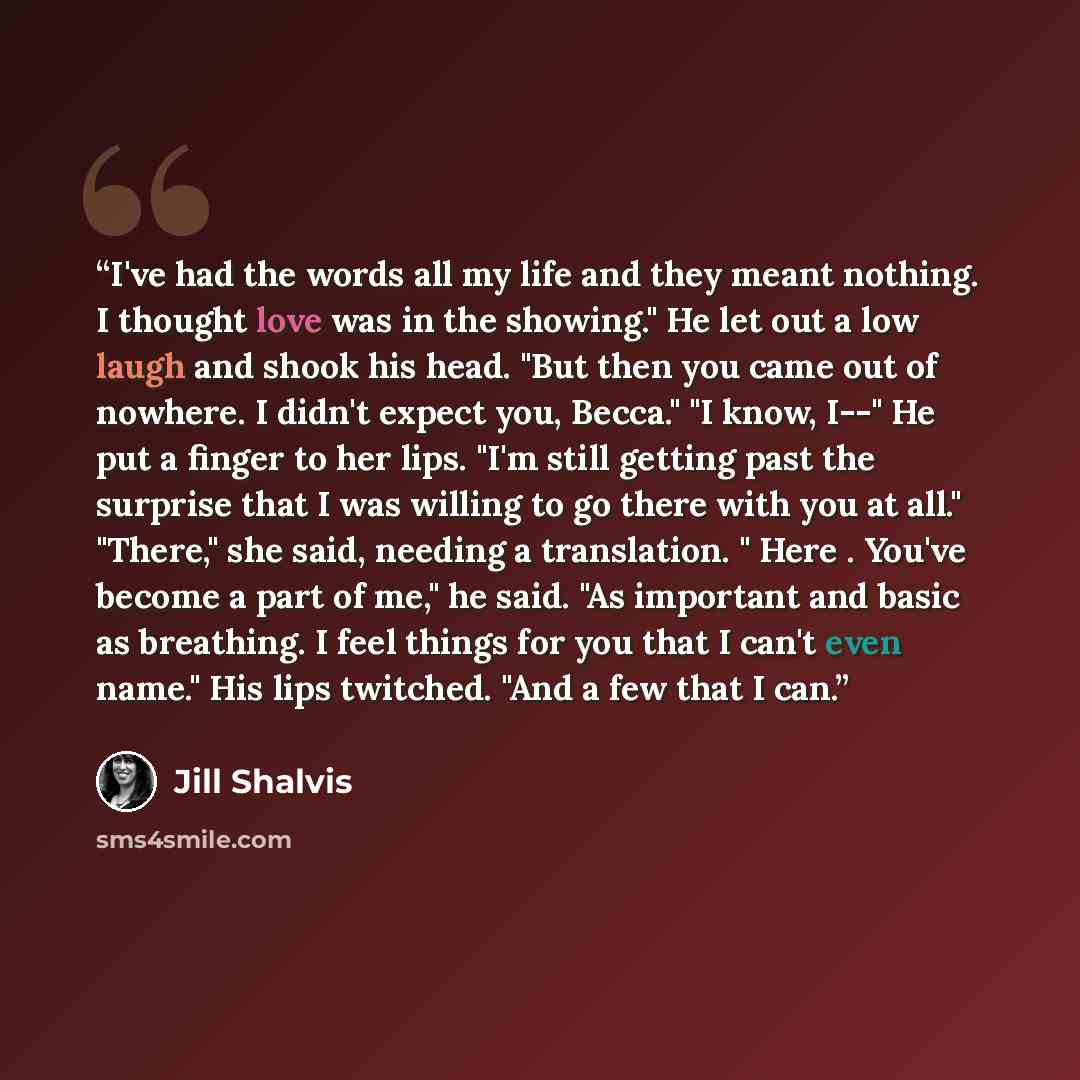 “I've had the words all my life and they meant nothing. I thought love was in the showing." He let out a low laugh and shook his head. "But then you came out of nowhere. I didn't expect you, Becca." "I know, I--" He put a finger to her lips. "I'm still getting past the surprise that I was willing…” quote by Jill Shalvis