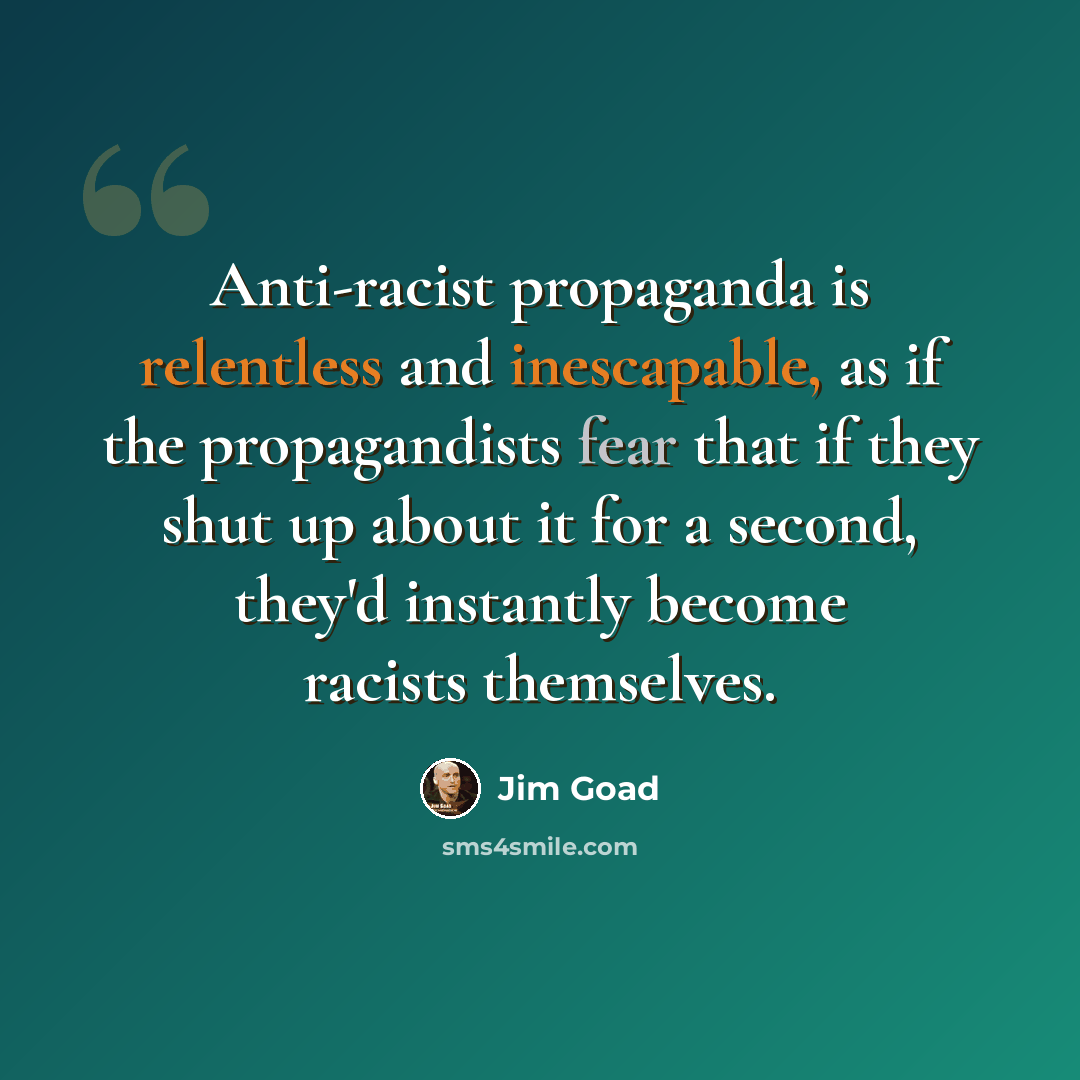 “Anti-racist propaganda is relentless and inescapable, as if the propagandists fear that if they shut up about it for a second, they'd instantly become racists themselves.” quote by Jim Goad