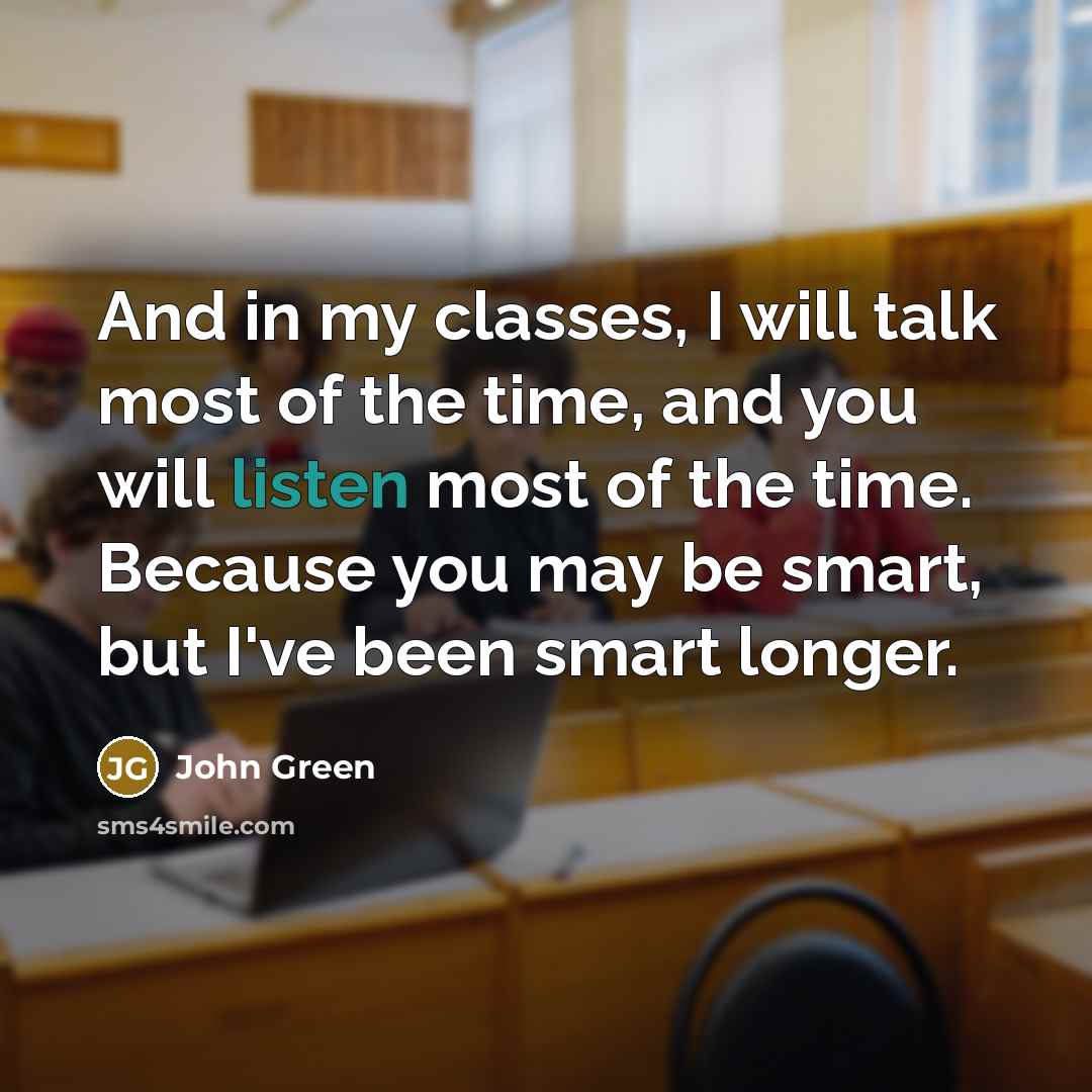 “And in my classes, I will talk most of the time, and you will listen most of the time. Because you may be smart, but I've been smart longer.” quote by John Green