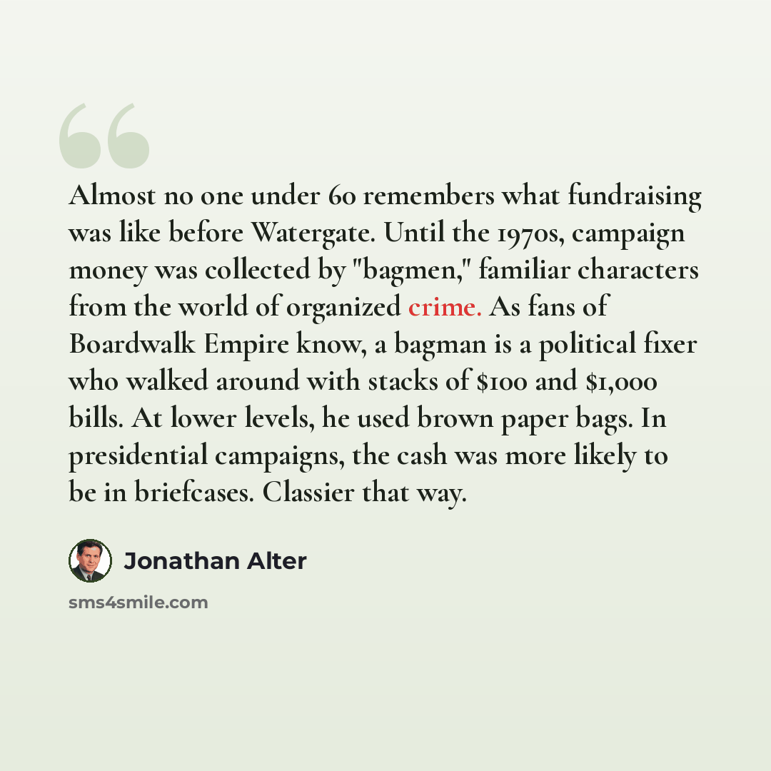 “Almost no one under 60 remembers what fundraising was like before Watergate. Until the 1970s, campaign money was collected by "bagmen," familiar characters from the world of organized crime. As fans of Boardwalk Empire know, a bagman is a political fixer who walked around with stacks of $100 and…” quote by Jonathan Alter