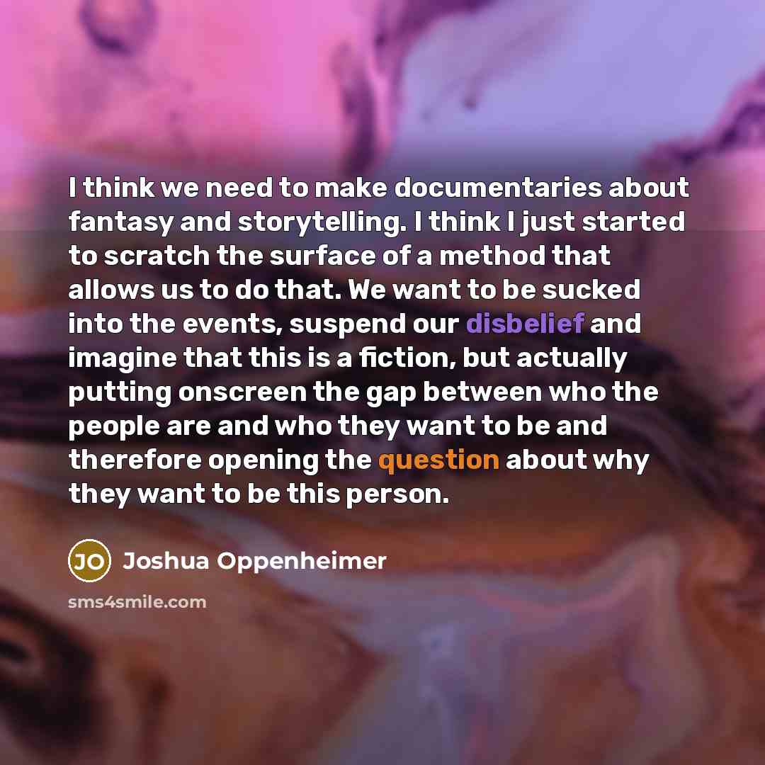 “I think we need to make documentaries about fantasy and storytelling. I think I just started to scratch the surface of a method that allows us to do that. We want to be sucked into the events, suspend our disbelief and imagine that this is a fiction, but actually putting onscreen the gap between…” quote by Joshua Oppenheimer