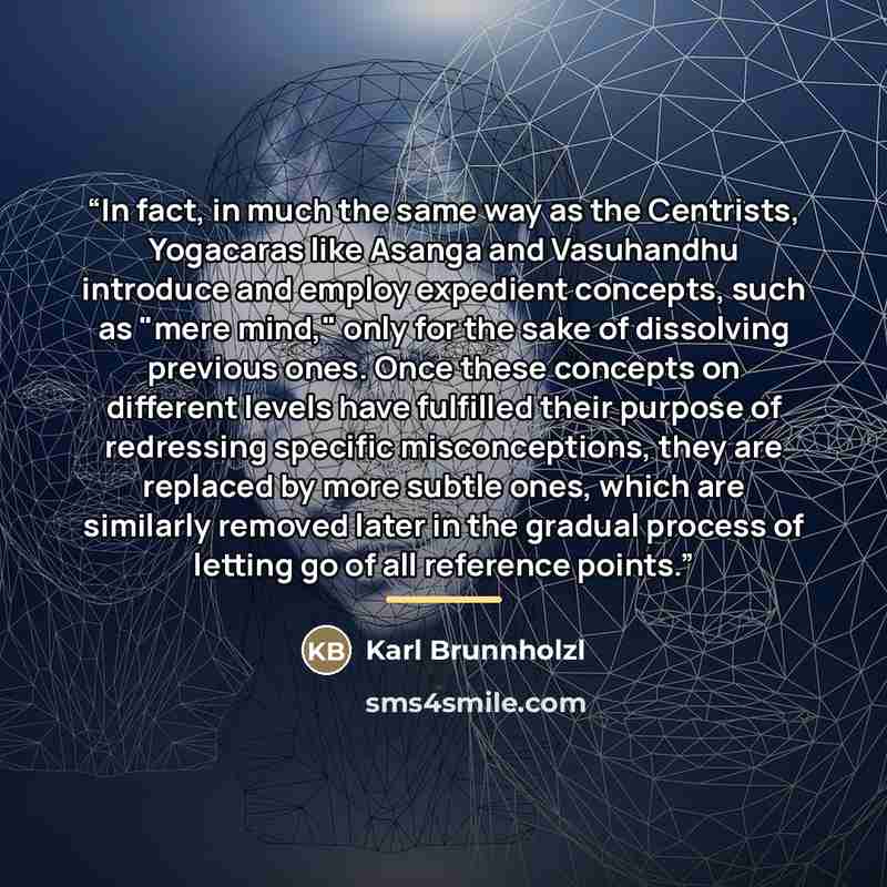 “In fact, in much the same way as the Centrists, Yogacaras like Asanga and Vasuhandhu introduce and employ expedient concepts, such as "mere mind," only for the sake of dissolving previous ones. Once these concepts on different levels have fulfilled their purpose of redressing specific…” quote by Karl Brunnholzl