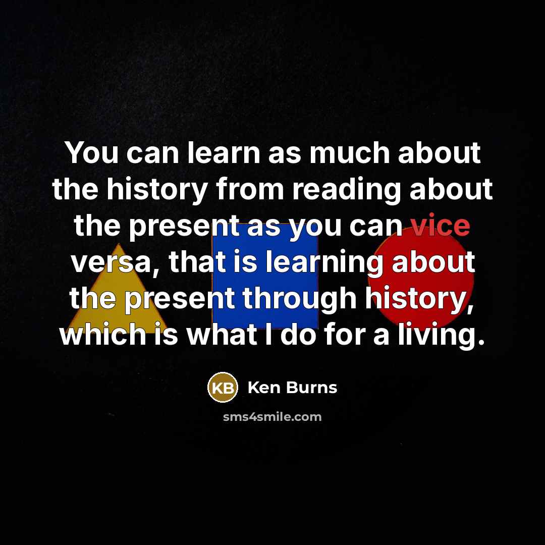 “You can learn as much about the history from reading about the present as you can vice versa, that is learning about the present through history, which is what I do for a living.” quote by Ken Burns