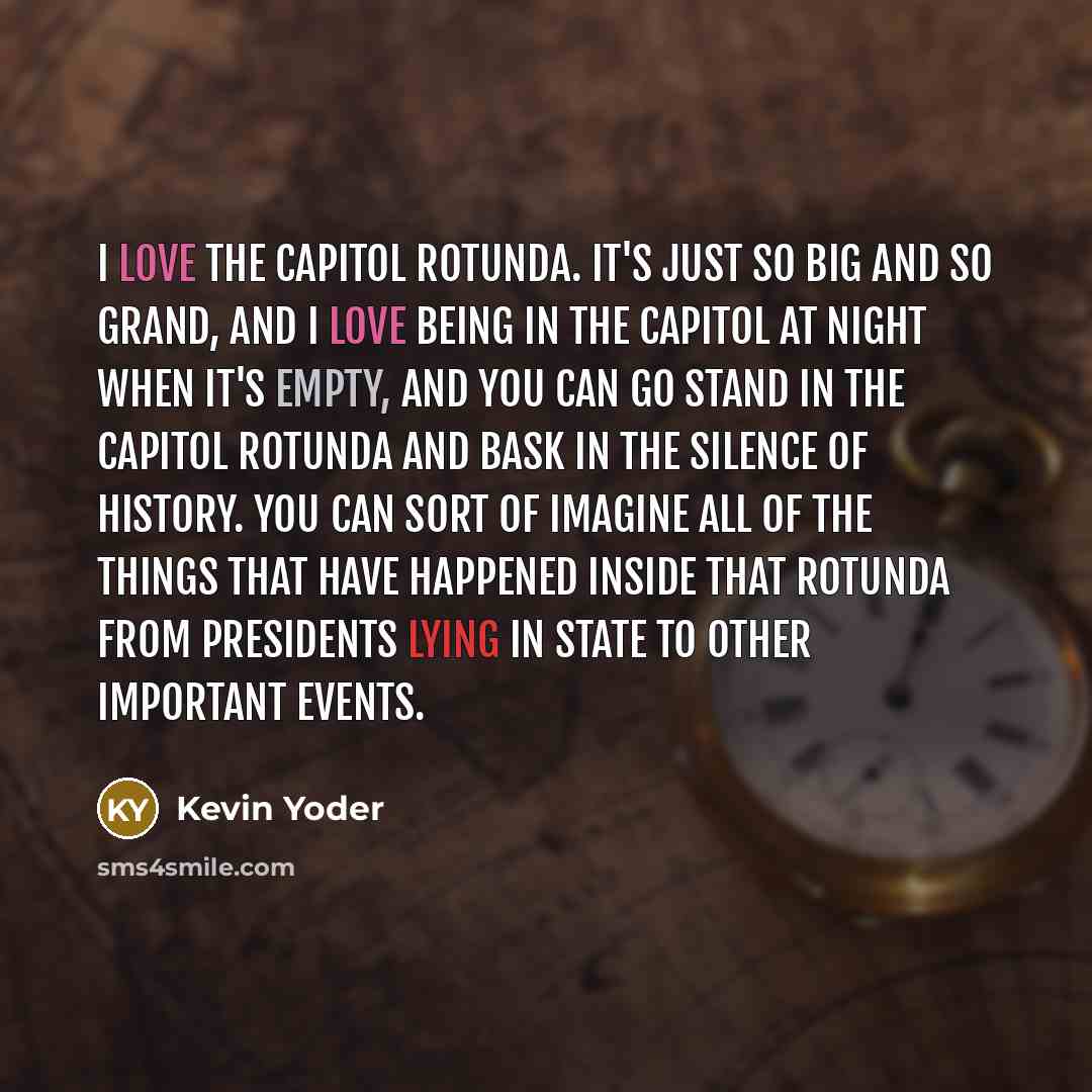 “I love the Capitol rotunda. It's just so big and so grand, and I love being in the Capitol at night when it's empty, and you can go stand in the Capitol rotunda and bask in the silence of history. You can sort of imagine all of the things that have happened inside that Rotunda from presidents…” quote by Kevin Yoder