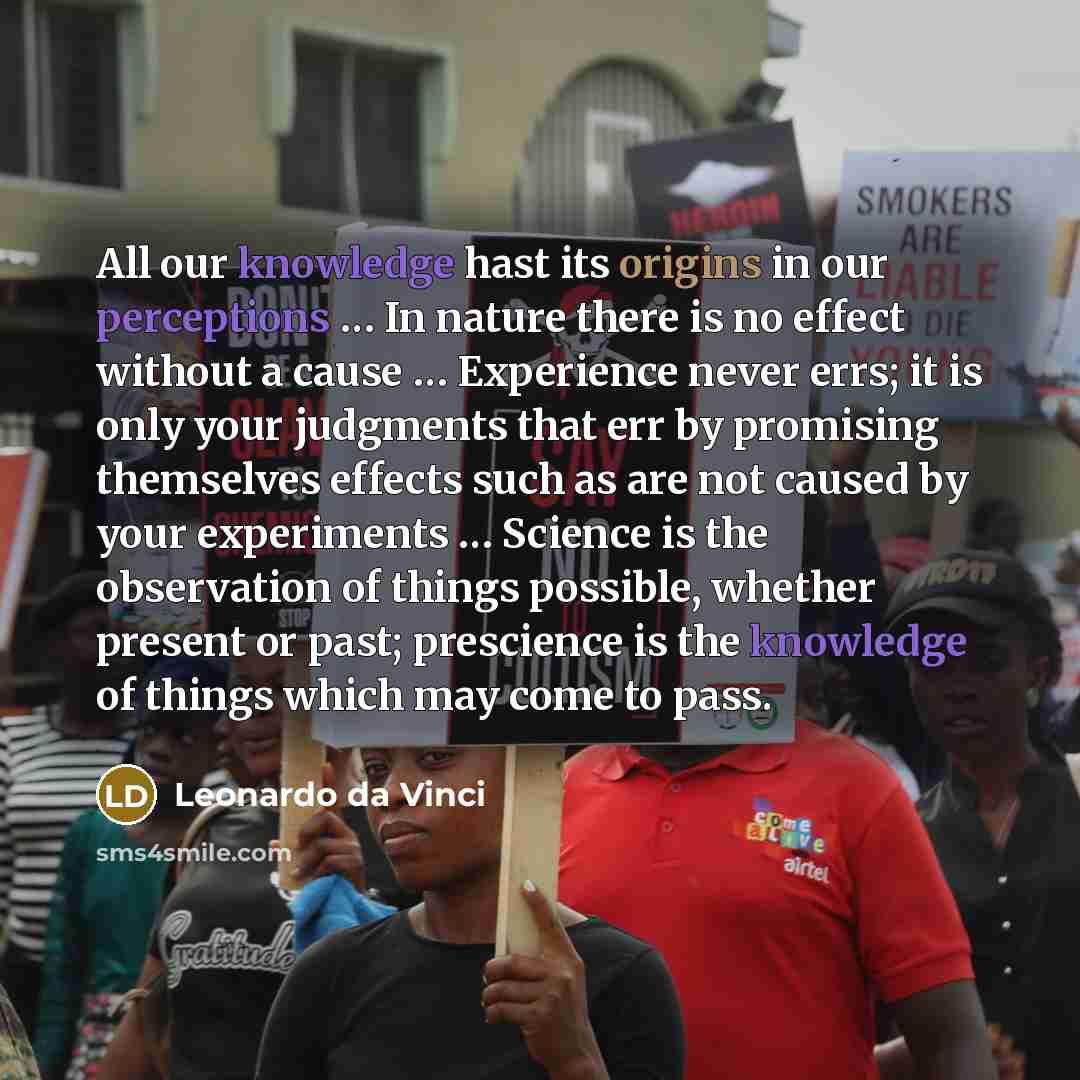 “All our knowledge hast its origins in our perceptions … In nature there is no effect without a cause … Experience never errs; it is only your judgments that err by promising themselves effects such as are not caused by your experiments … Science is the observation of things possible, whether…” quote by Leonardo da Vinci