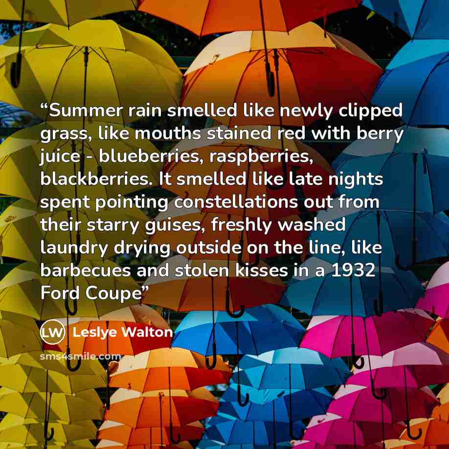 “Summer rain smelled like newly clipped grass, like mouths stained red with berry juice - blueberries, raspberries, blackberries. It smelled like late nights spent pointing constellations out from their starry guises, freshly washed laundry drying outside on the line, like barbecues and stolen…” quote by Leslye Walton