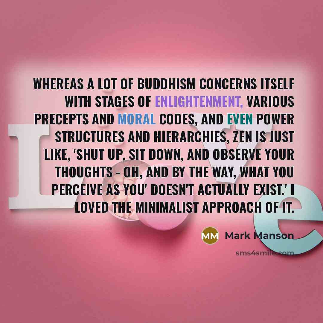 “Whereas a lot of Buddhism concerns itself with stages of enlightenment, various precepts and moral codes, and even power structures and hierarchies, Zen is just like, 'Shut up, sit down, and observe your thoughts - oh, and by the way, what you perceive as you' doesn't actually exist.' I loved the…” quote by Mark Manson