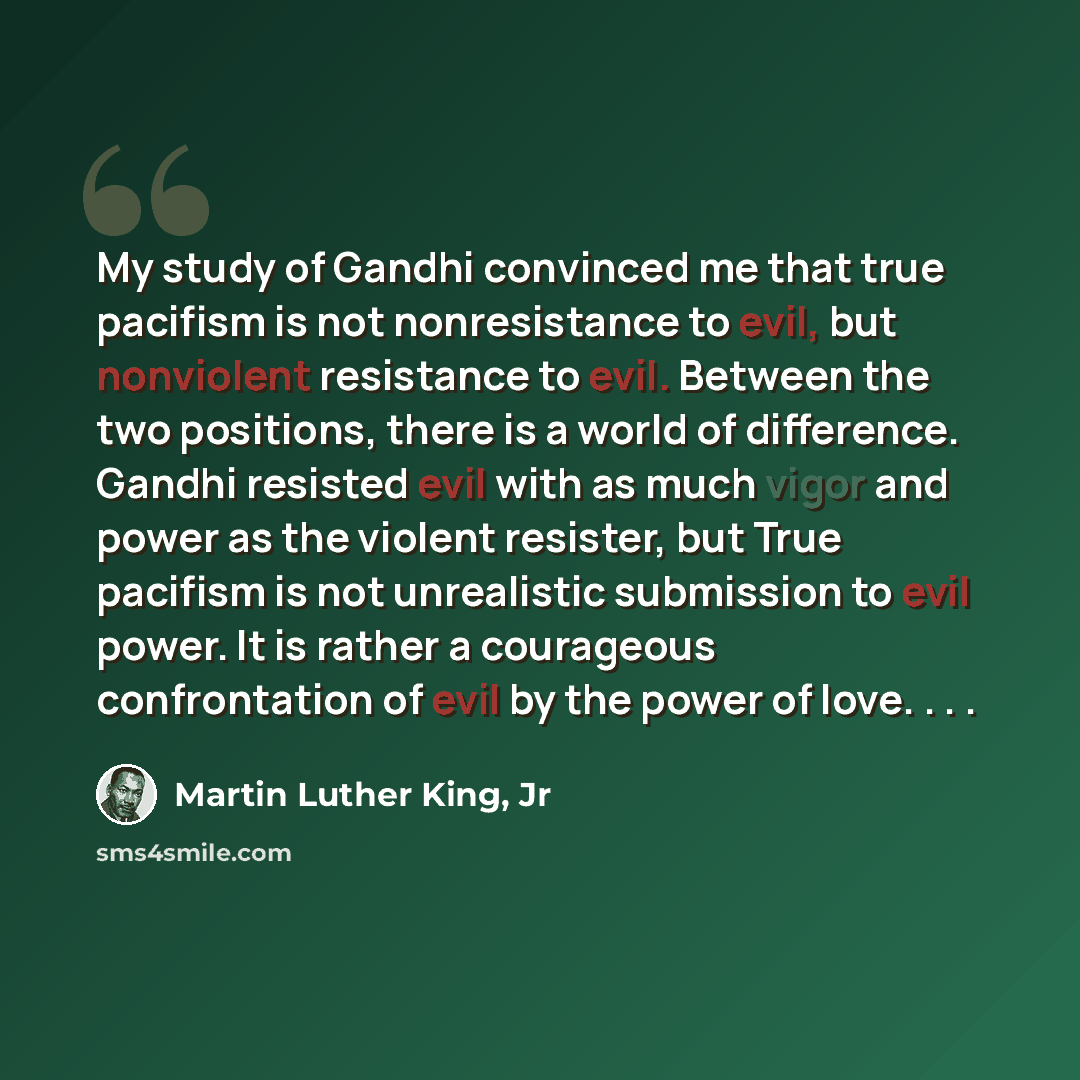 “My study of Gandhi convinced me that true pacifism is not nonresistance to evil, but nonviolent resistance to evil. Between the two positions, there is a world of difference. Gandhi resisted evil with as much vigor and power as the violent resister, but True pacifism is not unrealistic submission…” quote by Martin Luther King, Jr