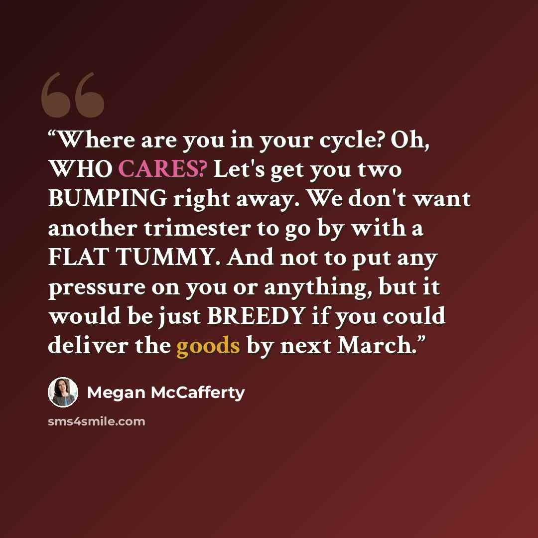 “Where are you in your cycle? Oh, WHO CARES? Let's get you two BUMPING right away. We don't want another trimester to go by with a FLAT TUMMY. And not to put any pressure on you or anything, but it would be just BREEDY if you could deliver the goods by next March.” quote by Megan McCafferty