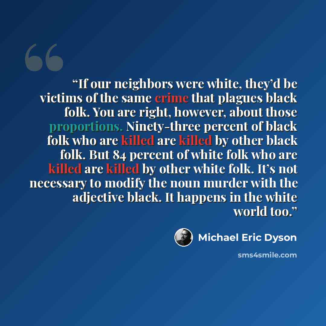“If our neighbors were white, they’d be victims of the same crime that plagues black folk. You are right, however, about those proportions. Ninety-three percent of black folk who are killed are killed by other black folk. But 84 percent of white folk who are killed are killed by other white folk…” quote by Michael Eric Dyson
