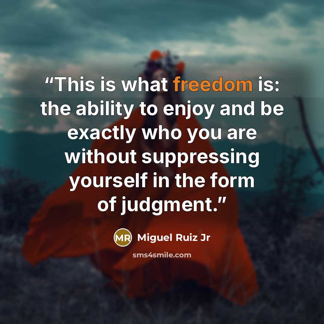“This is what freedom is: the ability to enjoy and be exactly who you are without suppressing yourself in the form of judgment.” quote by Miguel Ruiz Jr