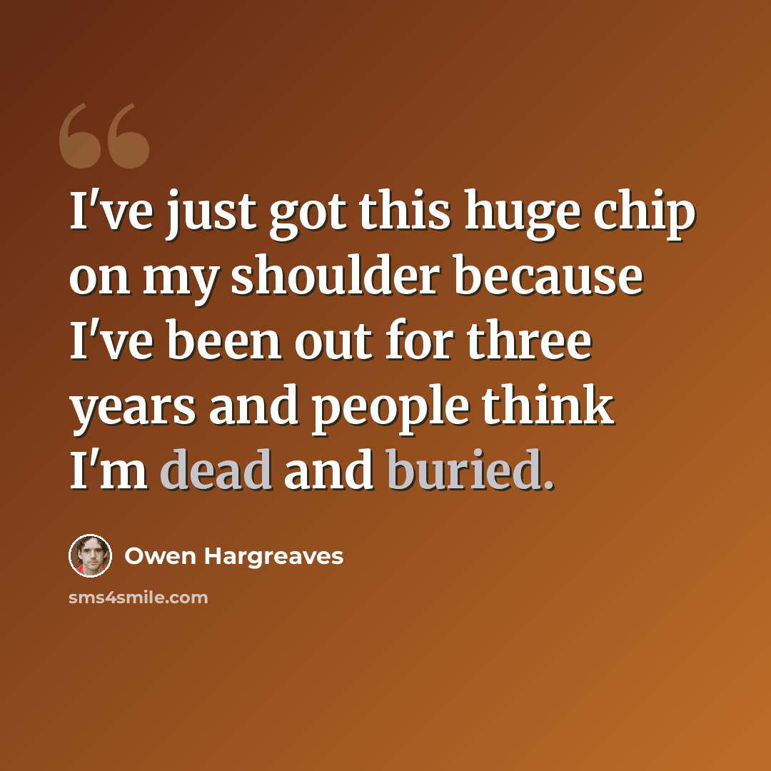 “I've just got this huge chip on my shoulder because I've been out for three years and people think I'm dead and buried.” quote by Owen Hargreaves