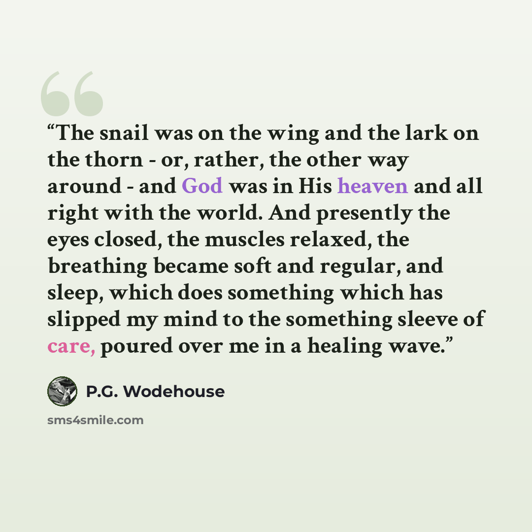“The snail was on the wing and the lark on the thorn - or, rather, the other way around - and God was in His heaven and all right with the world. And presently the eyes closed, the muscles relaxed, the breathing became soft and regular, and sleep, which does something which has slipped my mind to…” quote by P.G. Wodehouse