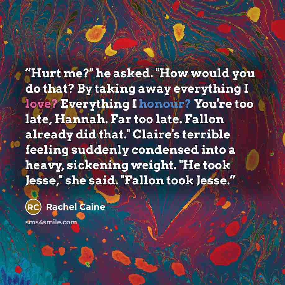 “Hurt me?" he asked. "How would you do that? By taking away everything I love? Everything I honour? You're too late, Hannah. Far too late. Fallon already did that." Claire's terrible feeling suddenly condensed into a heavy, sickening weight. "He took Jesse," she said. "Fallon took Jesse.” quote by Rachel Caine