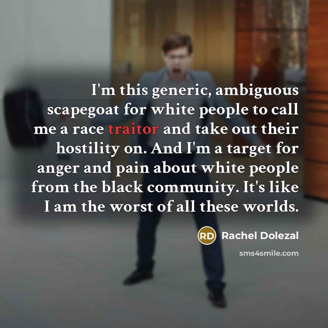 “I'm this generic, ambiguous scapegoat for white people to call me a race traitor and take out their hostility on. And I'm a target for anger and pain about white people from the black community. It's like I am the worst of all these worlds.” quote by Rachel Dolezal