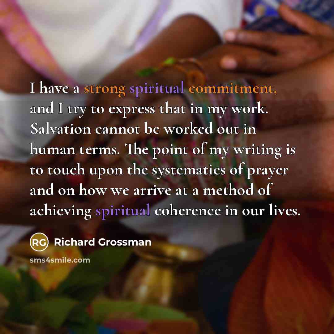 “I have a strong spiritual commitment, and I try to express that in my work. Salvation cannot be worked out in human terms. The point of my writing is to touch upon the systematics of prayer and on how we arrive at a method of achieving spiritual coherence in our lives.” quote by Richard Grossman