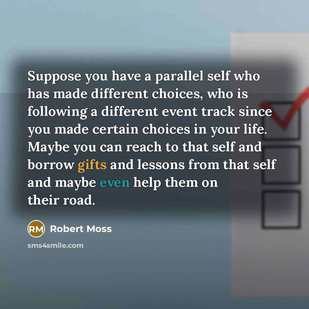 “Suppose you have a parallel self who has made different choices, who is following a different event track since you made certain choices in your life. Maybe you can reach to that self and borrow gifts and lessons from that self and maybe even help them on their road.” quote by Robert Moss
