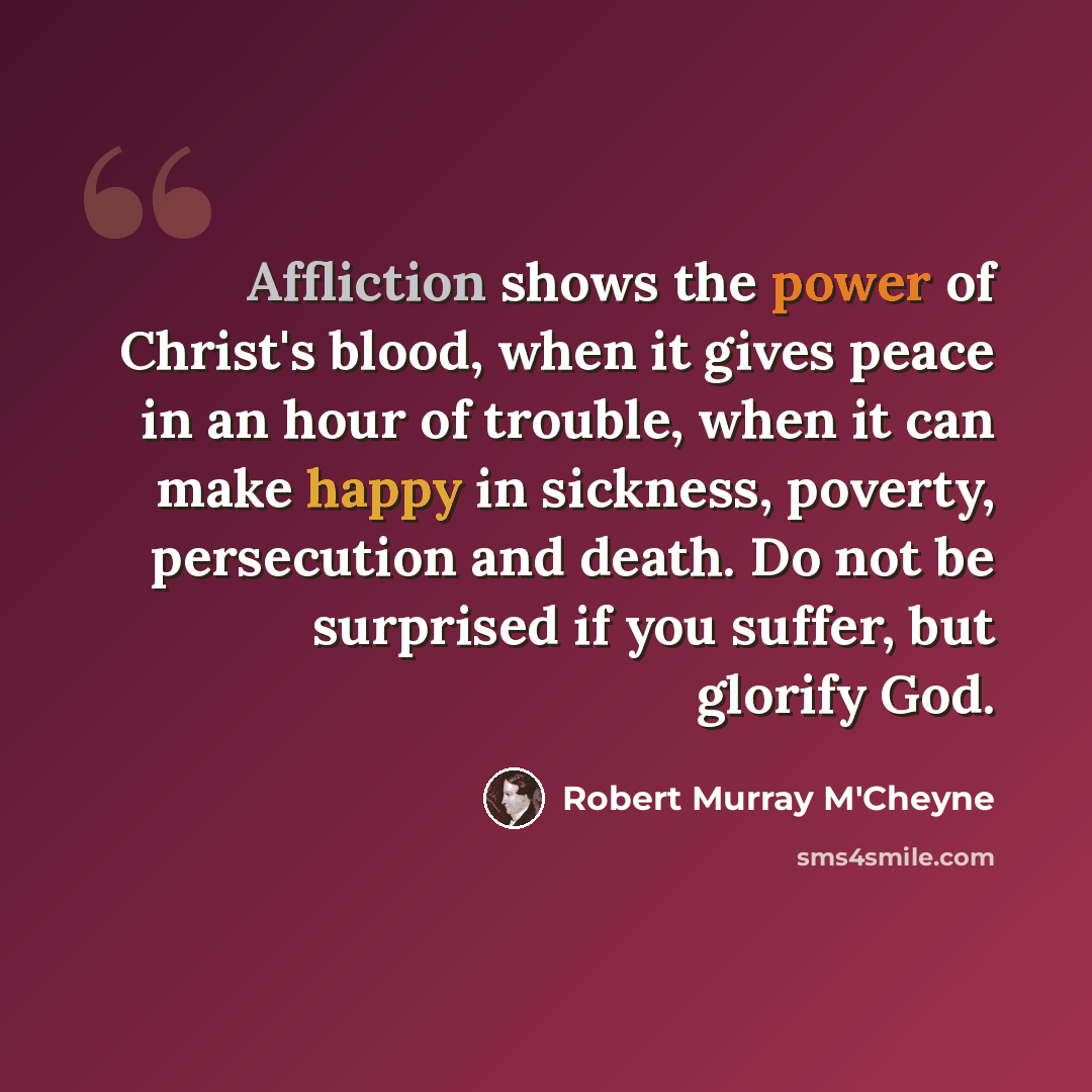“Affliction shows the power of Christ's blood, when it gives peace in an hour of trouble, when it can make happy in sickness, poverty, persecution and death. Do not be surprised if you suffer, but glorify God.” quote by Robert Murray M'Cheyne
