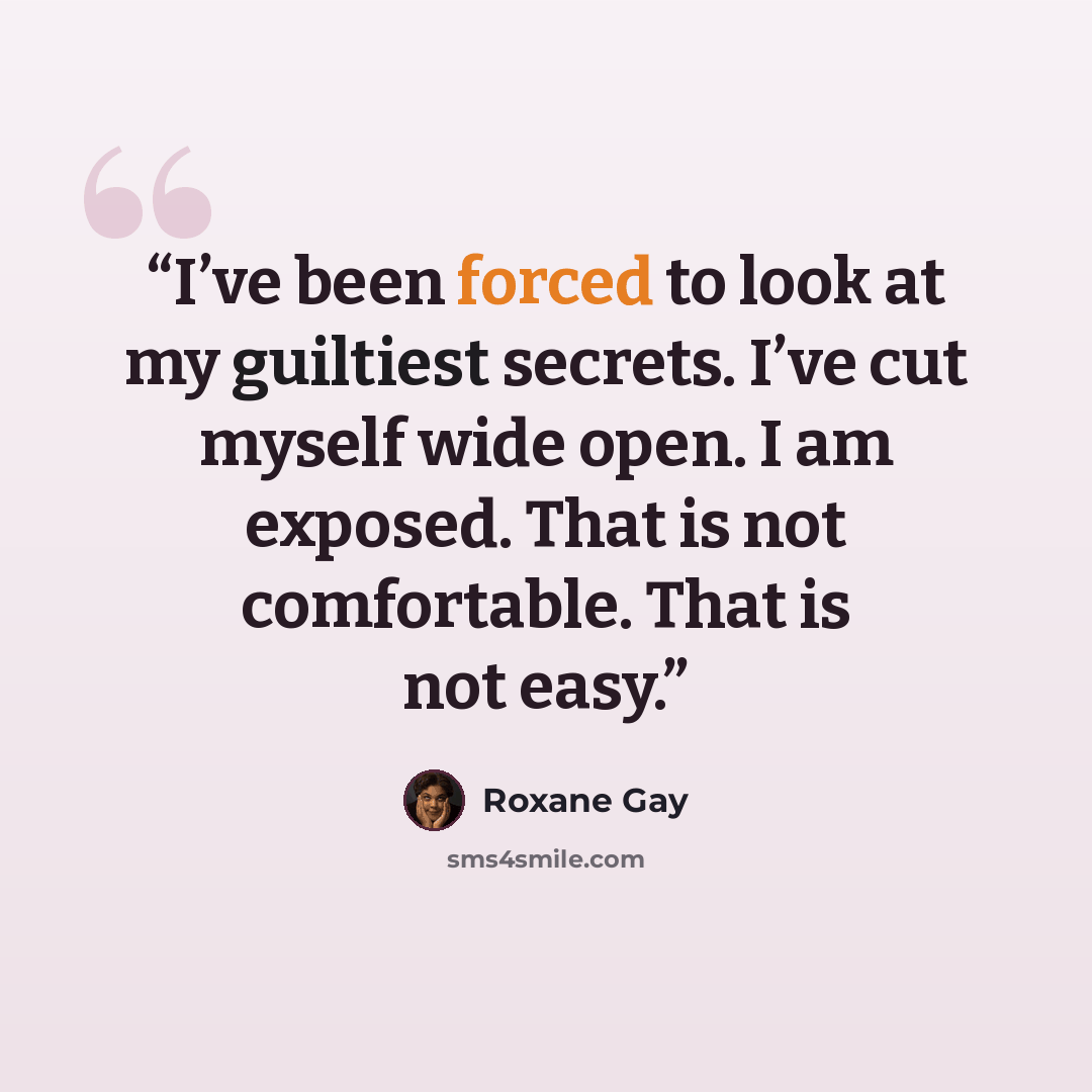 “I’ve been forced to look at my guiltiest secrets. I’ve cut myself wide open. I am exposed. That is not comfortable. That is not easy.” quote by Roxane Gay