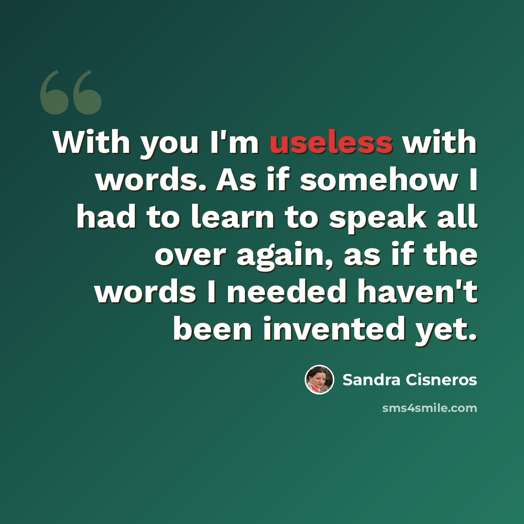 “With you I'm useless with words. As if somehow I had to learn to speak all over again, as if the words I needed haven't been invented yet.” quote by Sandra Cisneros
