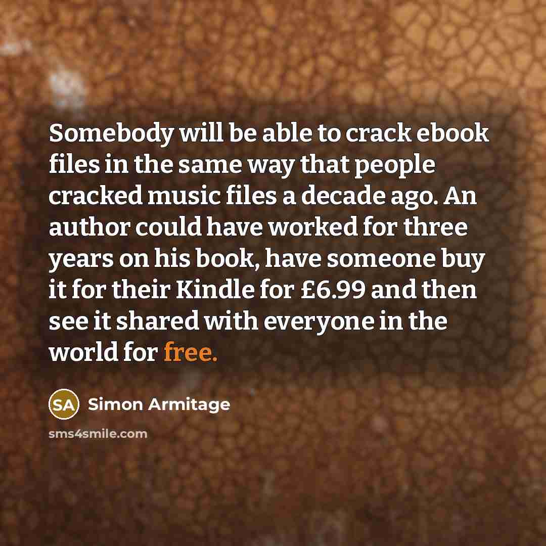 “Somebody will be able to crack ebook files in the same way that people cracked music files a decade ago. An author could have worked for three years on his book, have someone buy it for their Kindle for £6.99 and then see it shared with everyone in the world for free.” quote by Simon Armitage