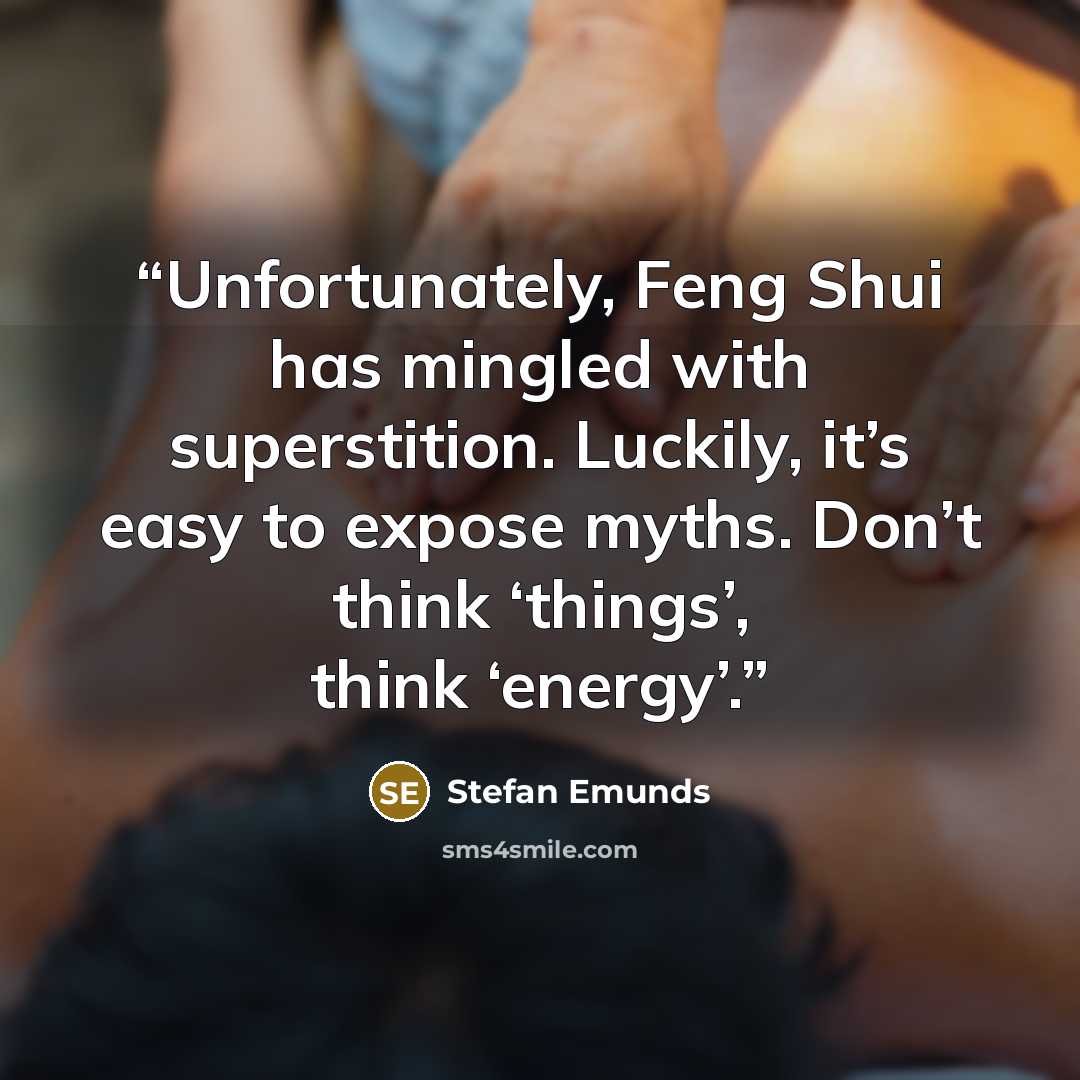 “Unfortunately, Feng Shui has mingled with superstition. Luckily, it’s easy to expose myths. Don’t think ‘things’, think ‘energy’.” quote by Stefan Emunds