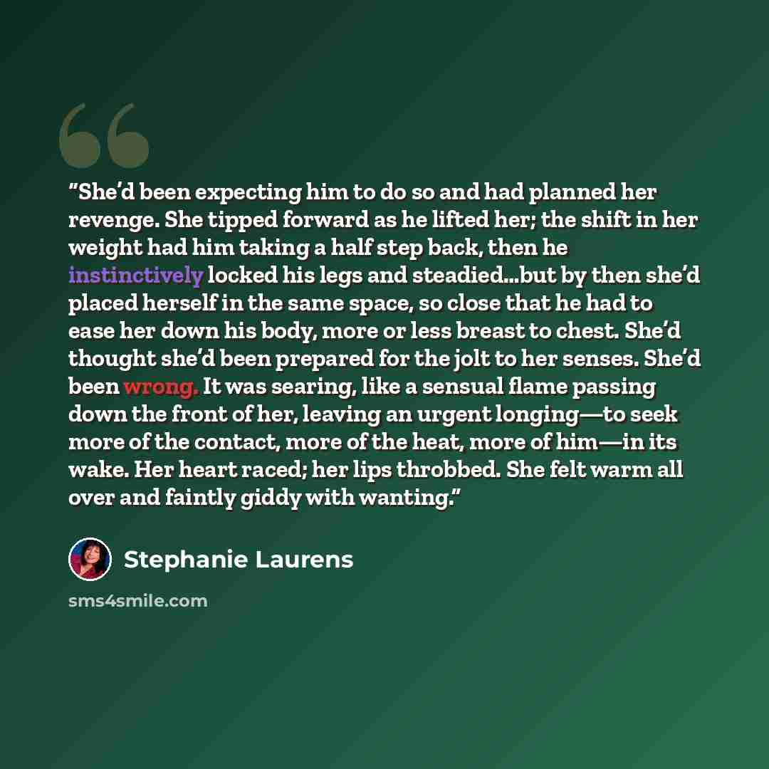 “She’d been expecting him to do so and had planned her revenge. She tipped forward as he lifted her; the shift in her weight had him taking a half step back, then he instinctively locked his legs and steadied…but by then she’d placed herself in the same space, so close that he had to ease her down…” quote by Stephanie Laurens
