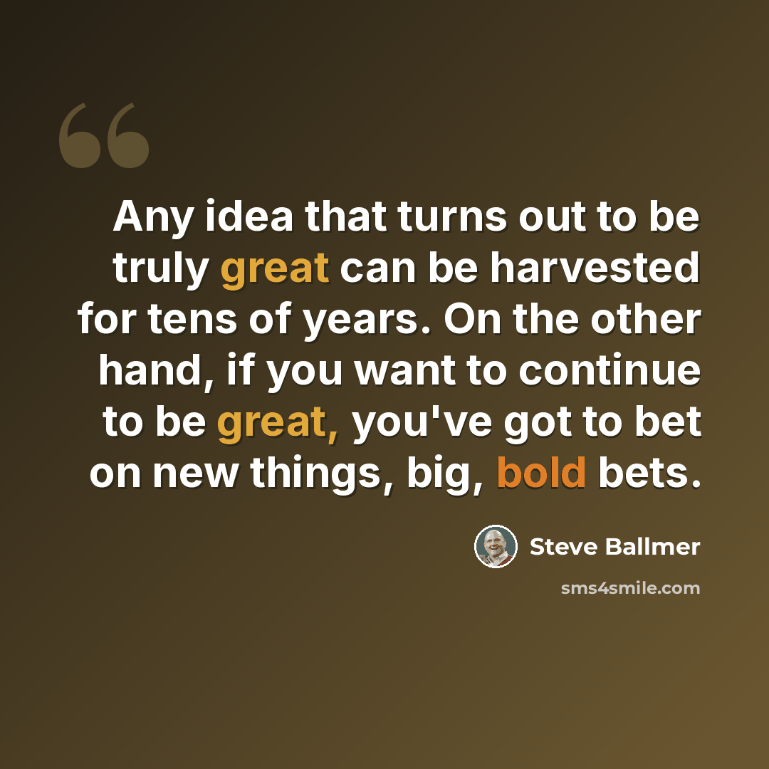 “Any idea that turns out to be truly great can be harvested for tens of years. On the other hand, if you want to continue to be great, you've got to bet on new things, big, bold bets.” quote by Steve Ballmer