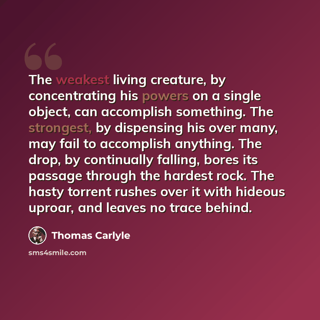 “The weakest living creature, by concentrating his powers on a single object, can accomplish something. The strongest, by dispensing his over many, may fail to accomplish anything. The drop, by continually falling, bores its passage through the hardest rock. The hasty torrent rushes over it with…” quote by Thomas Carlyle