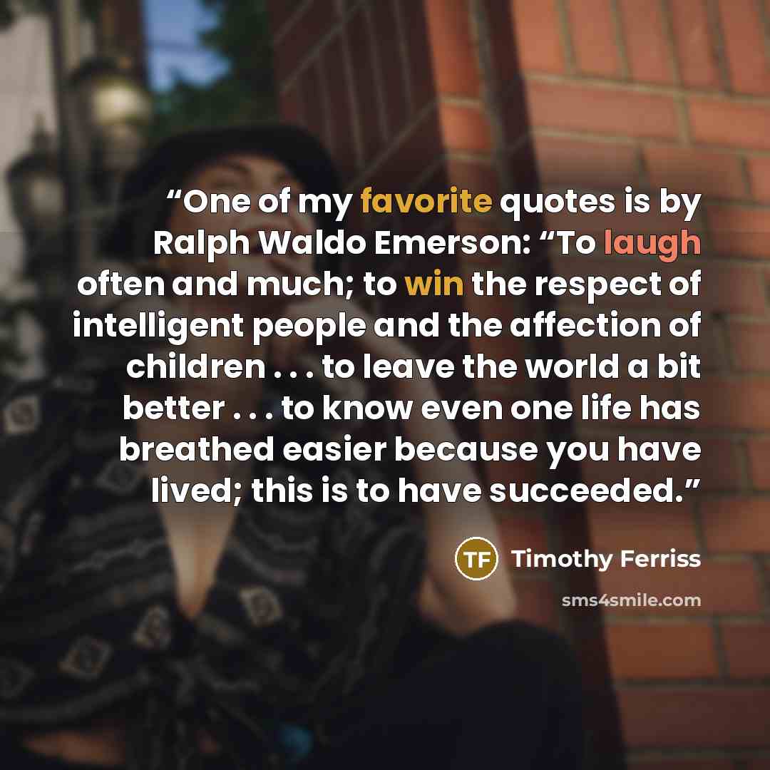 “One of my favorite quotes is by Ralph Waldo Emerson: “To laugh often and much; to win the respect of intelligent people and the affection of children . . . to leave the world a bit better . . . to know even one life has breathed easier because you have lived; this is to have succeeded.” quote by Timothy Ferriss