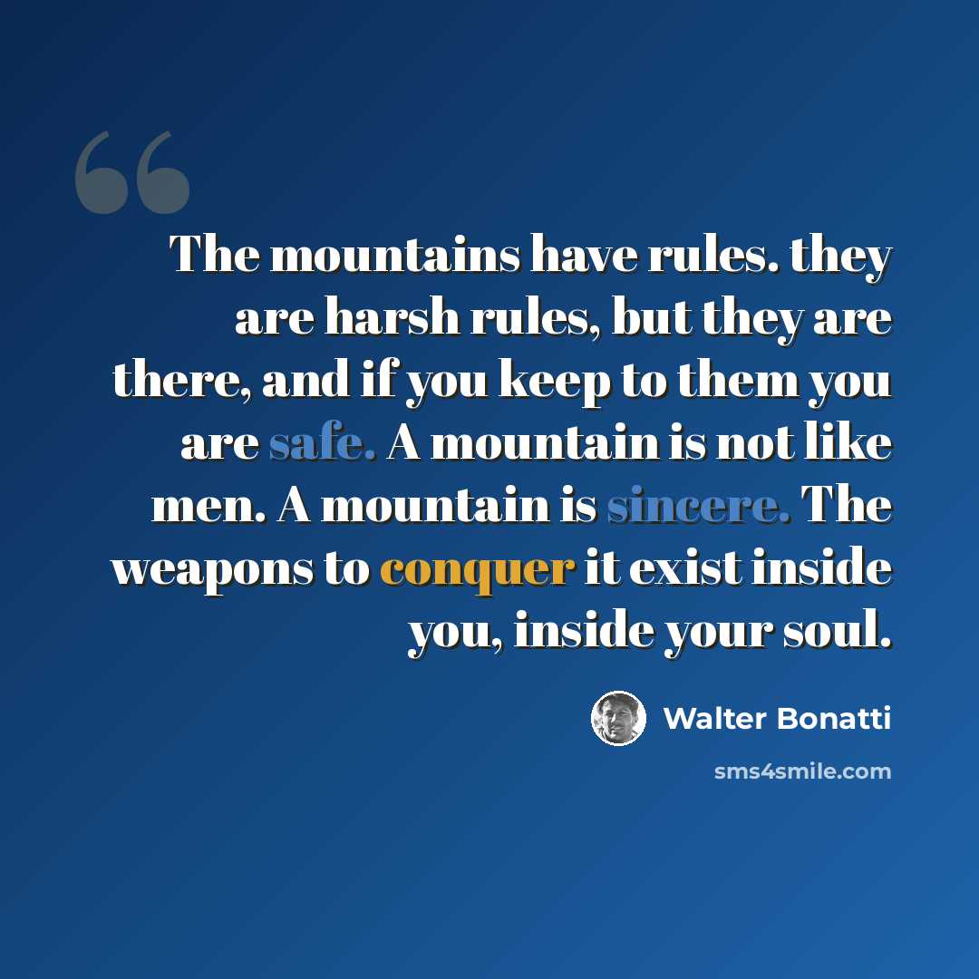 “The mountains have rules. they are harsh rules, but they are there, and if you keep to them you are safe. A mountain is not like men. A mountain is sincere. The weapons to conquer it exist inside you, inside your soul.” quote by Walter Bonatti