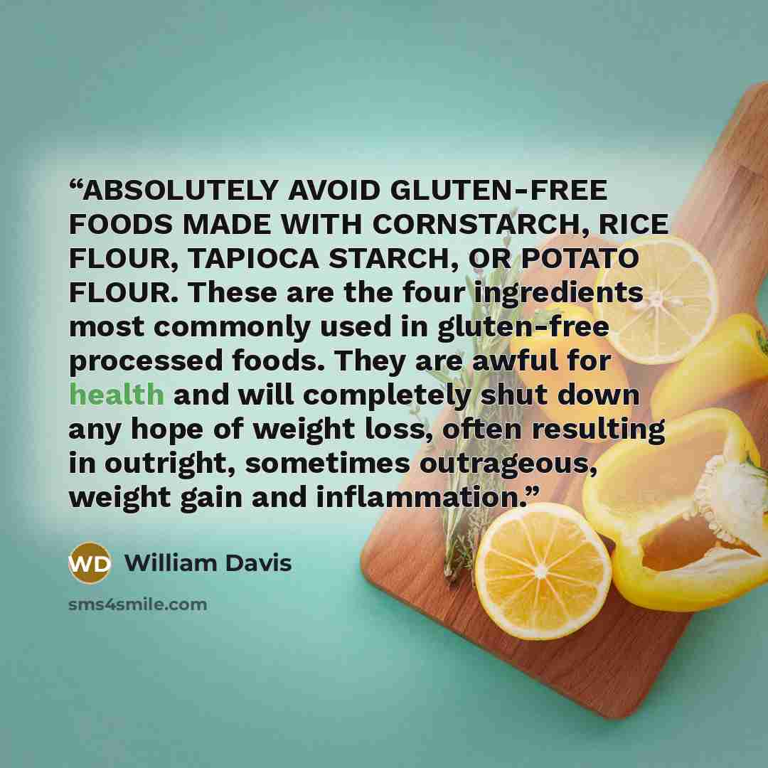 “ABSOLUTELY AVOID GLUTEN-FREE FOODS MADE WITH CORNSTARCH, RICE FLOUR, TAPIOCA STARCH, OR POTATO FLOUR. These are the four ingredients most commonly used in gluten-free processed foods. They are awful for health and will completely shut down any hope of weight loss, often resulting in outright…” quote by William Davis