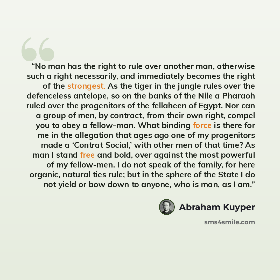 “No man has the right to rule over another man, otherwise such a right necessarily, and immediately becomes the right of the strongest. As the tiger in the jungle rules over the defenceless antelope, so on the banks of the Nile a Pharaoh ruled over the progenitors of the fellaheen of Egypt. Nor can…” quote by Abraham Kuyper