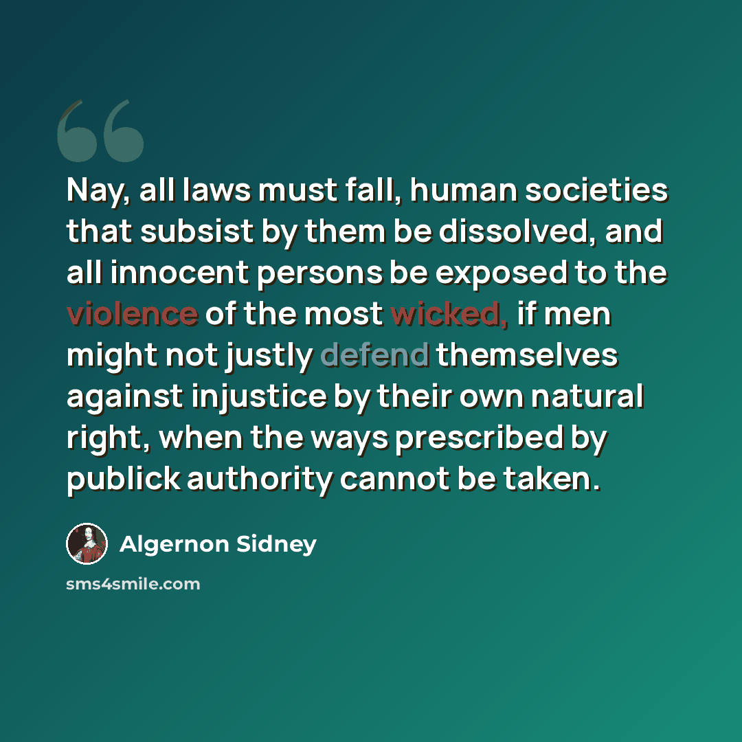 “Nay, all laws must fall, human societies that subsist by them be dissolved, and all innocent persons be exposed to the violence of the most wicked, if men might not justly defend themselves against injustice by their own natural right, when the ways prescribed by publick authority cannot be taken.” quote by Algernon Sidney