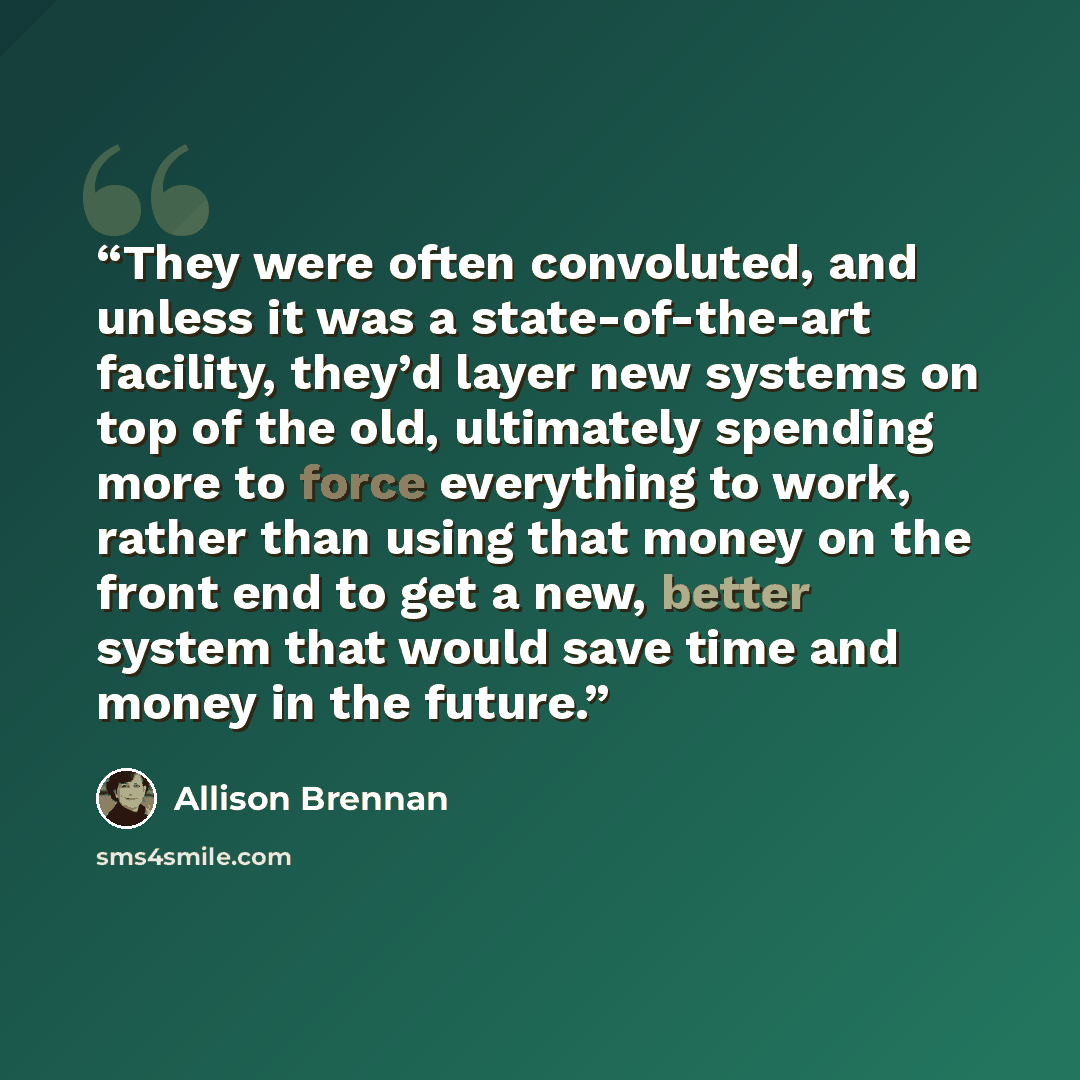 “They were often convoluted, and unless it was a state-of-the-art facility, they’d layer new systems on top of the old, ultimately spending more to force everything to work, rather than using that money on the front end to get a new, better system that would save time and money in the future.” quote by Allison Brennan