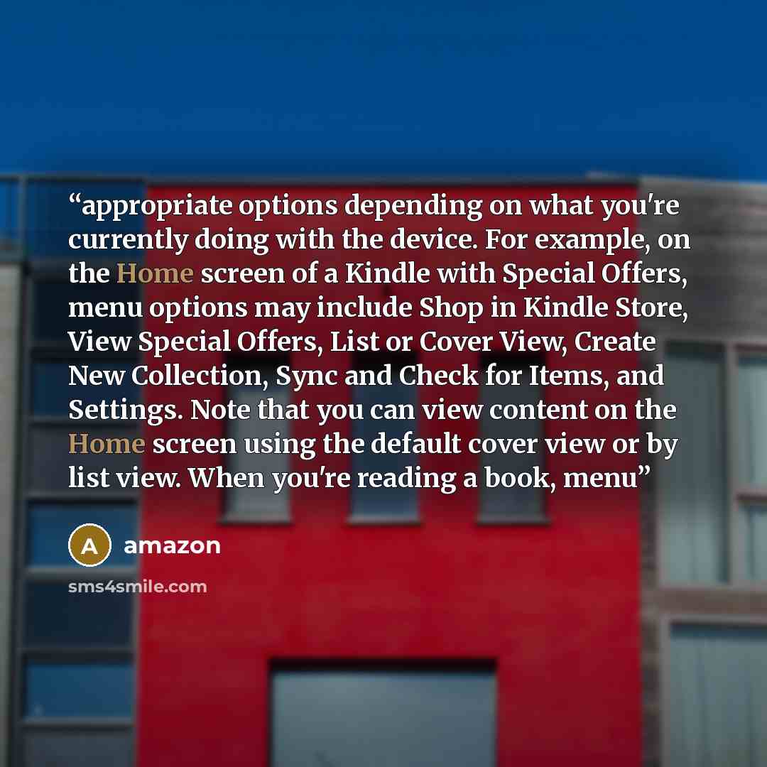 “appropriate options depending on what you're currently doing with the device. For example, on the Home screen of a Kindle with Special Offers, menu options may include Shop in Kindle Store, View Special Offers, List or Cover View, Create New Collection, Sync and Check for Items, and Settings. Note…” quote by Amazon