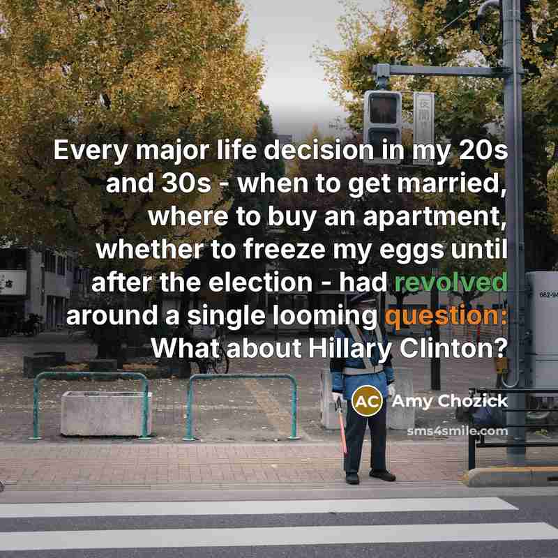 “Every major life decision in my 20s and 30s - when to get married, where to buy an apartment, whether to freeze my eggs until after the election - had revolved around a single looming question: What about Hillary Clinton?” quote by Amy Chozick