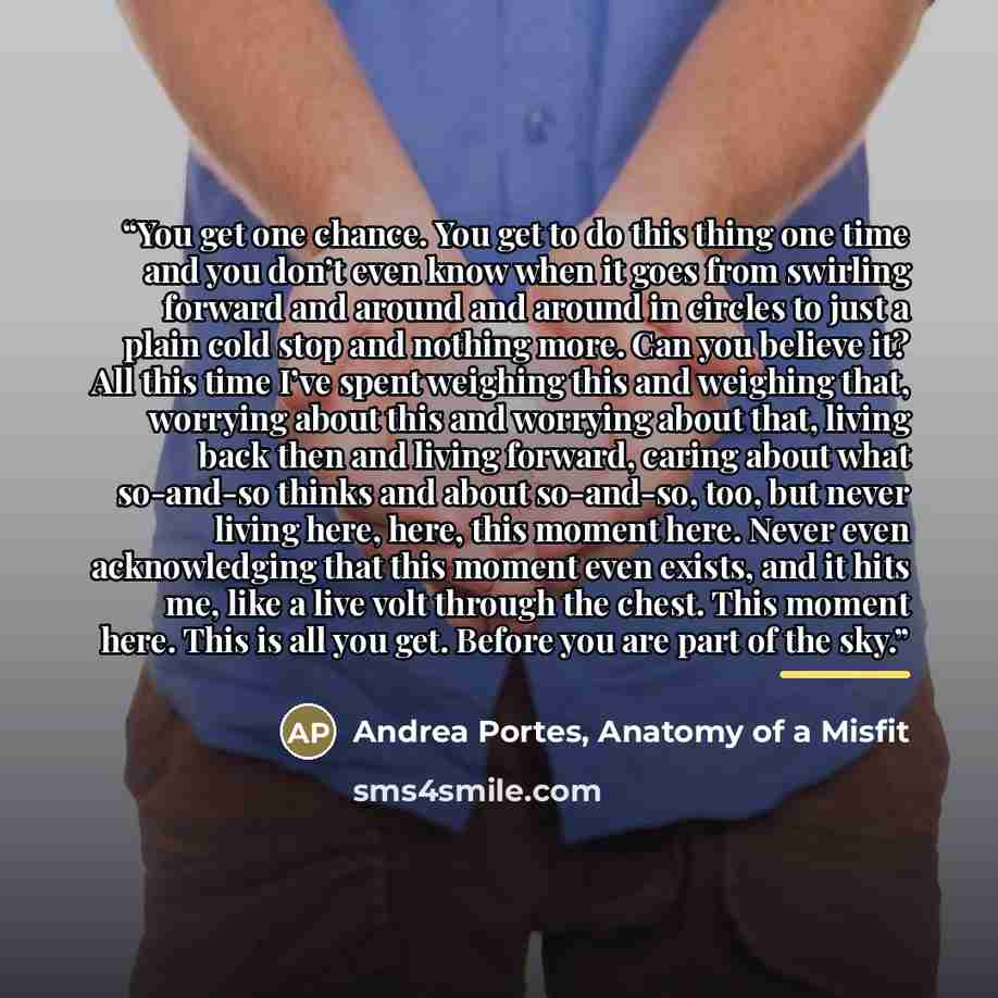 “You get one chance. You get to do this thing one time and you don’t even know when it goes from swirling forward and around and around in circles to just a plain cold stop and nothing more. Can you believe it? All this time I’ve spent weighing this and weighing that, worrying about this and…” quote by Anatomy of a Misfit Andrea Portes