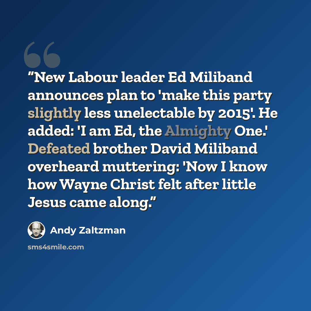 “New Labour leader Ed Miliband announces plan to 'make this party slightly less unelectable by 2015'. He added: 'I am Ed, the Almighty One.' Defeated brother David Miliband overheard muttering: 'Now I know how Wayne Christ felt after little Jesus came along.” quote by Andy Zaltzman
