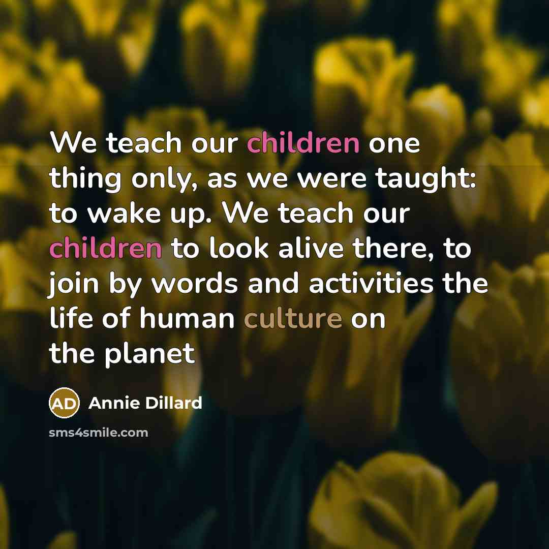 “We teach our children one thing only, as we were taught: to wake up. We teach our children to look alive there, to join by words and activities the life of human culture on the planet” quote by Annie Dillard