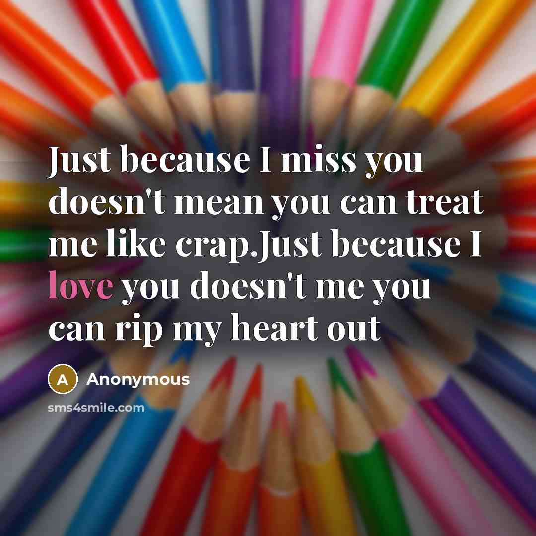 “Just because I miss you doesn't mean you can treat me like crap.Just because I love you doesn't me you can rip my heart out” quote by Anonymous