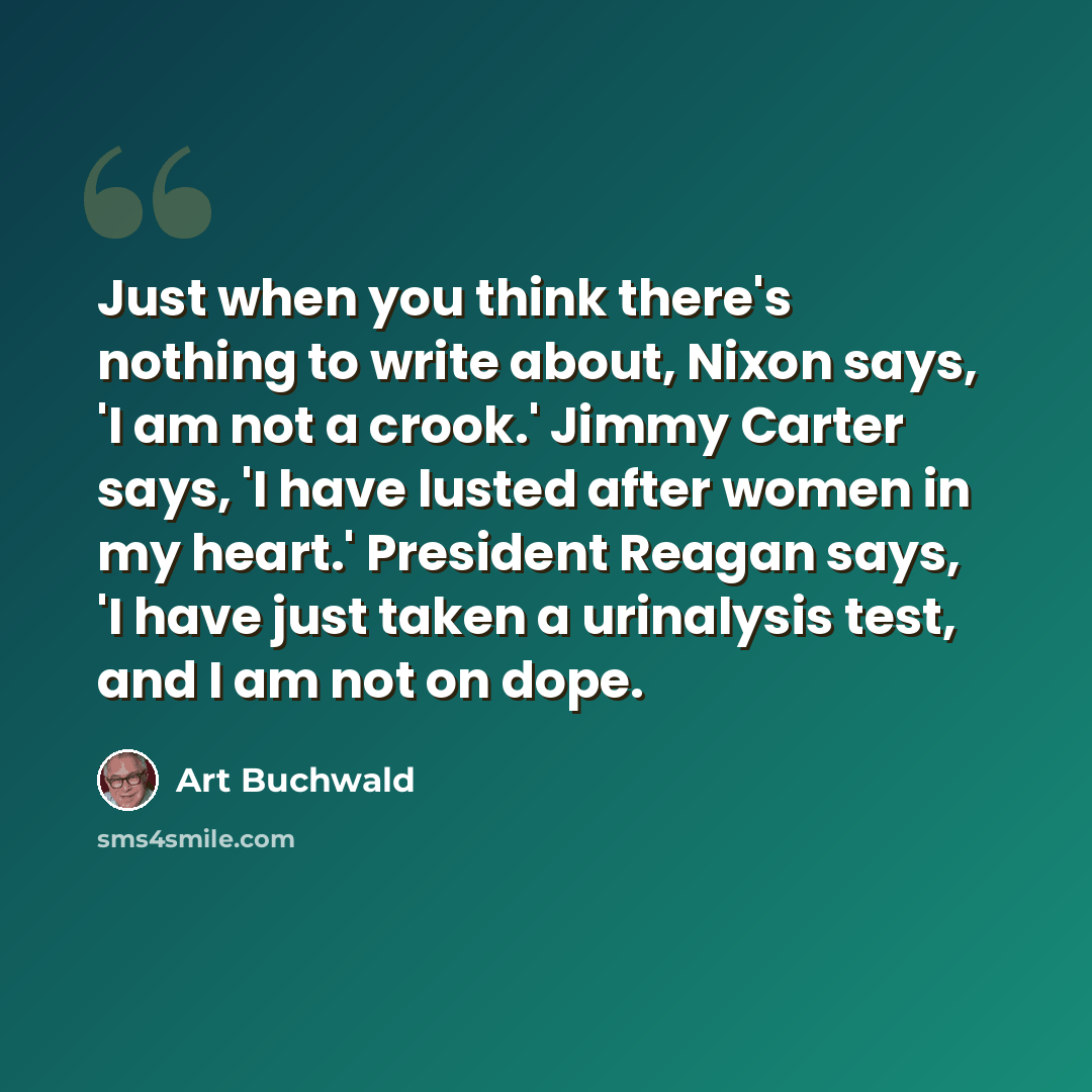“Just when you think there's nothing to write about, Nixon says, 'I am not a crook.' Jimmy Carter says, 'I have lusted after women in my heart.' President Reagan says, 'I have just taken a urinalysis test, and I am not on dope.” quote by Art Buchwald